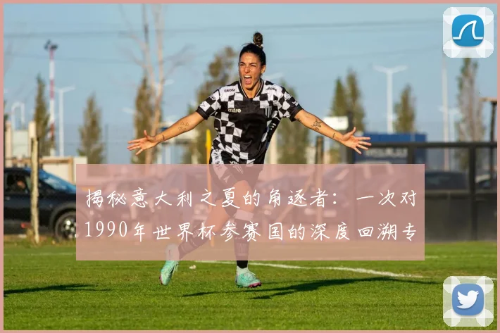 揭秘意大利之夏的角逐者：一次对1990年世界杯参赛国的深度回溯专访