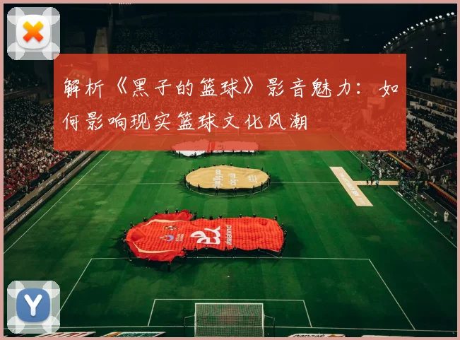 解析《黑子的篮球》影音魅力：如何影响现实篮球文化风潮