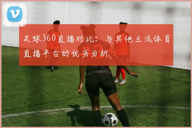足球360直播对比：与其他主流体育直播平台的优劣分析
