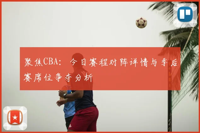 聚焦CBA：今日赛程对阵详情与季后赛席位争夺分析