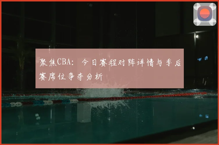 聚焦CBA：今日赛程对阵详情与季后赛席位争夺分析