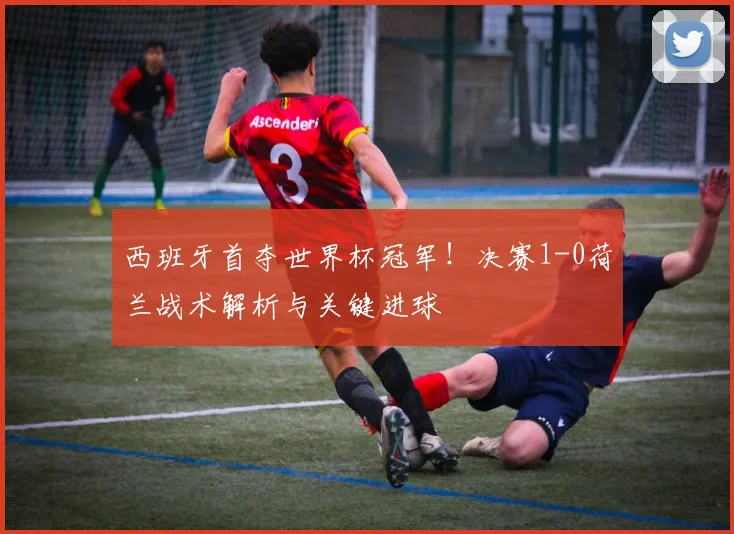 西班牙首夺世界杯冠军！决赛1-0荷兰战术解析与关键进球