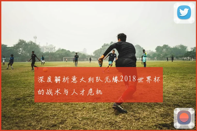 深度解析意大利队无缘2018世界杯的战术与人才危机