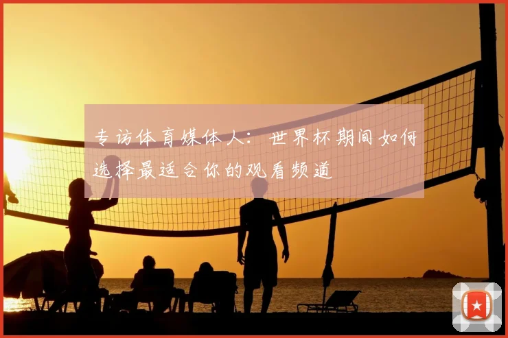 专访体育媒体人：世界杯期间如何选择最适合你的观看频道