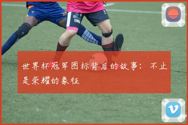世界杯冠军图标背后的故事：不止是荣耀的象征