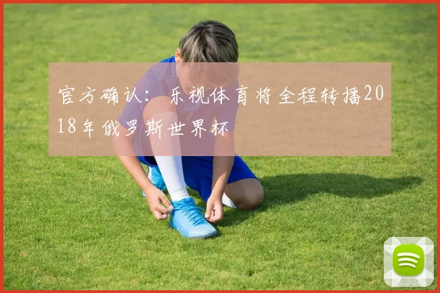 官方确认：乐视体育将全程转播2018年俄罗斯世界杯