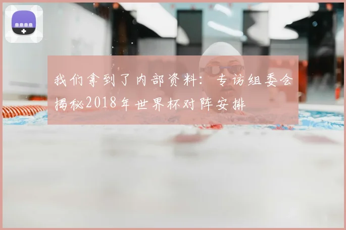 我们拿到了内部资料：专访组委会揭秘2018年世界杯对阵安排