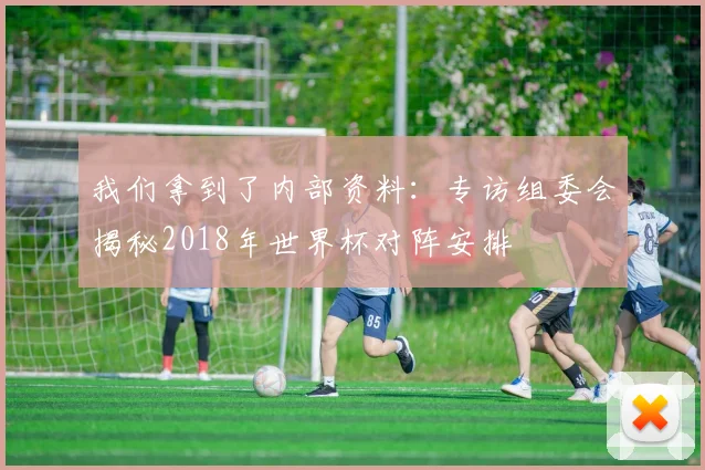我们拿到了内部资料：专访组委会揭秘2018年世界杯对阵安排