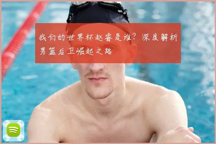 我们的世界杯赵睿是谁？深度解析男篮后卫崛起之路