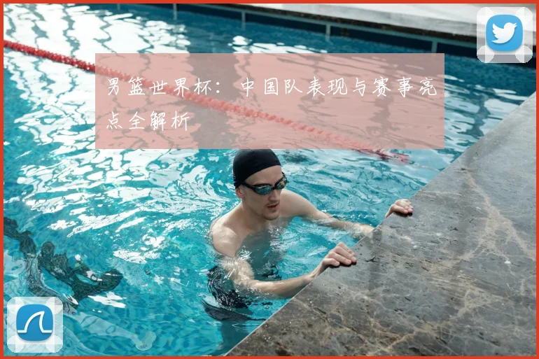 男篮世界杯:中国队表现与赛事亮点全解析