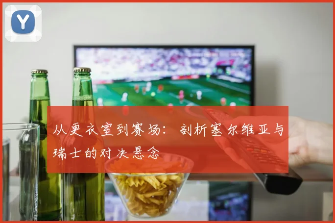 从更衣室到赛场:剖析塞尔维亚与瑞士的对决悬念