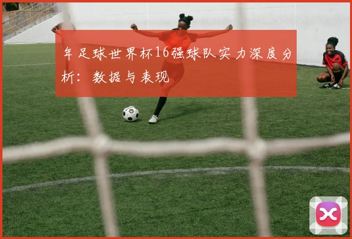 年足球世界杯16强球队实力深度分析:数据与表现