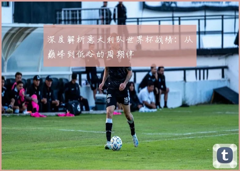 深度解析意大利队世界杯战绩：从巅峰到低谷的周期律
