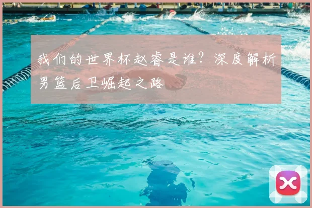 我们的世界杯赵睿是谁？深度解析男篮后卫崛起之路