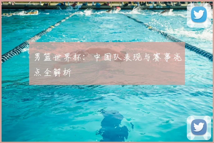 男篮世界杯:中国队表现与赛事亮点全解析